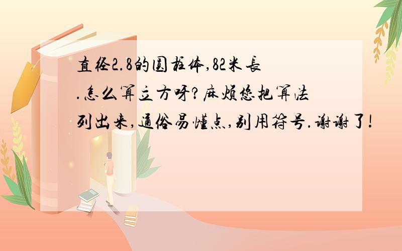 直径2.8的圆柱体,82米长.怎么算立方呀?麻烦您把算法列出来,通俗易懂点,别用符号.谢谢了!