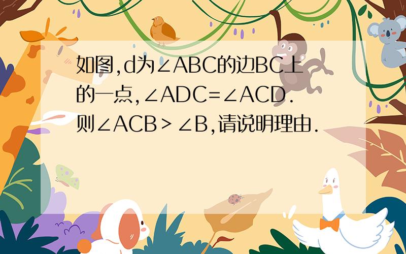 如图,d为∠ABC的边BC上的一点,∠ADC=∠ACD.则∠ACB＞∠B,请说明理由.