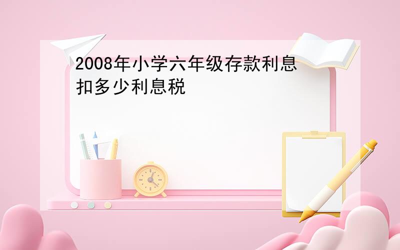 2008年小学六年级存款利息扣多少利息税