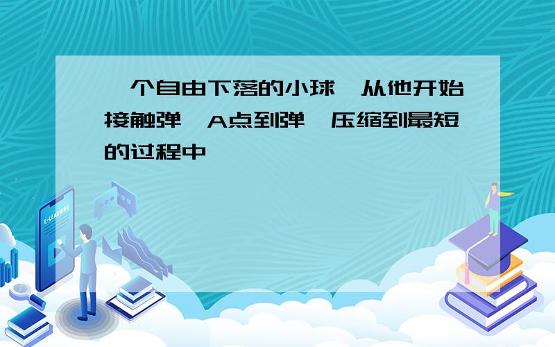 一个自由下落的小球,从他开始接触弹簧A点到弹簧压缩到最短的过程中