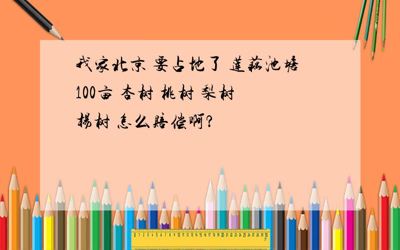 我家北京 要占地了 莲藕池塘100亩 杏树 桃树 梨树 杨树 怎么赔偿啊?