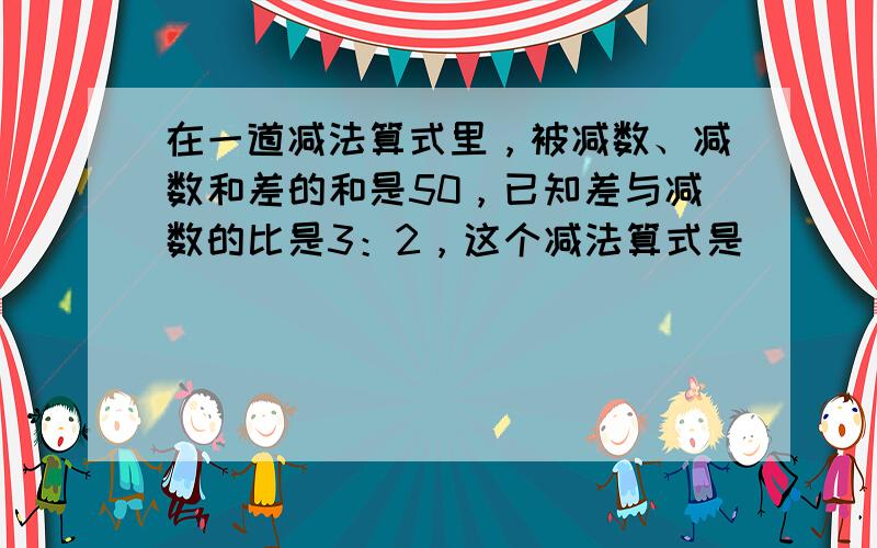 在一道减法算式里，被减数、减数和差的和是50，已知差与减数的比是3：2，这个减法算式是______．