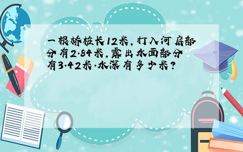 一根桥桩长12米,打入河底部分有2.84米,露出水面部分有3.42米.水深有多少米?