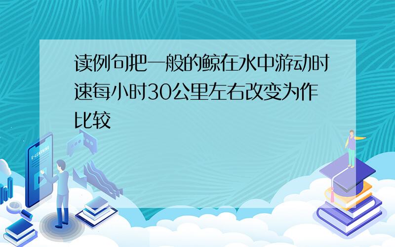 读例句把一般的鲸在水中游动时速每小时30公里左右改变为作比较