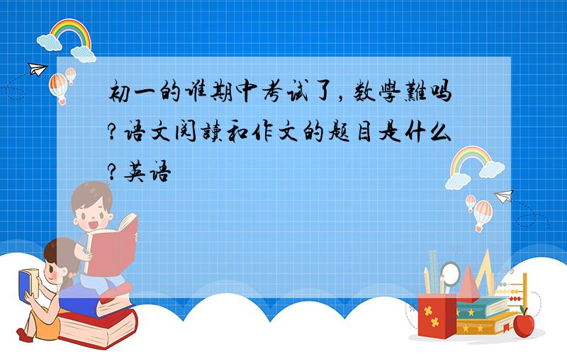 初一的谁期中考试了，数学难吗?语文阅读和作文的题目是什么?英语