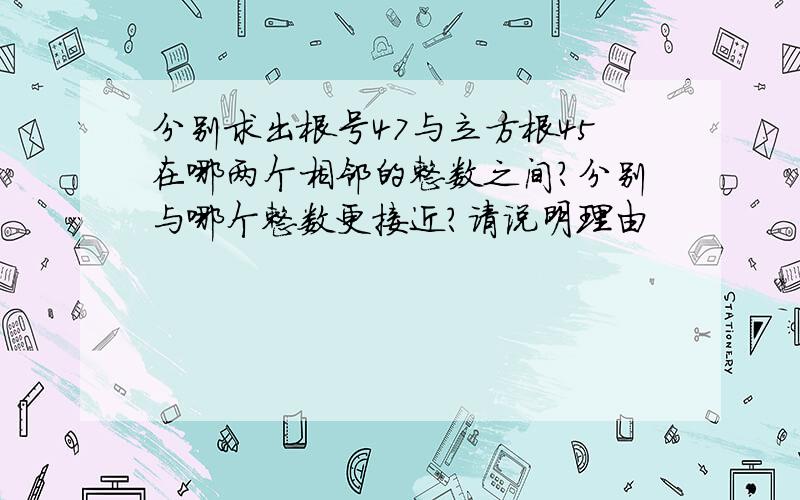 分别求出根号47与立方根45在哪两个相邻的整数之间?分别与哪个整数更接近?请说明理由