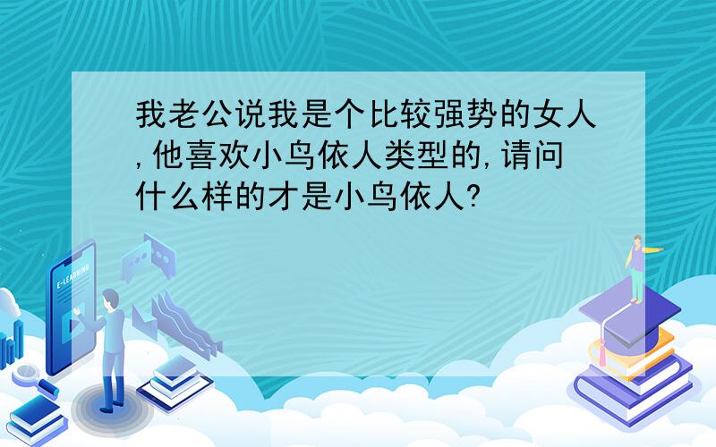 我老公说我是个比较强势的女人,他喜欢小鸟依人类型的,请问什么样的才是小鸟依人?