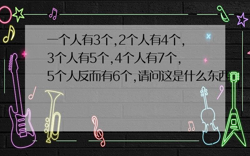 一个人有3个,2个人有4个,3个人有5个,4个人有7个,5个人反而有6个,请问这是什么东西