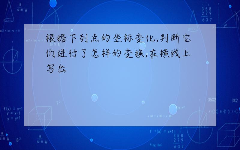 根据下列点的坐标变化,判断它们进行了怎样的变换,在横线上写出