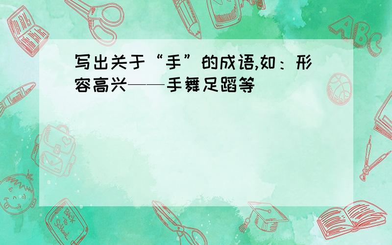 写出关于“手”的成语,如：形容高兴——手舞足蹈等