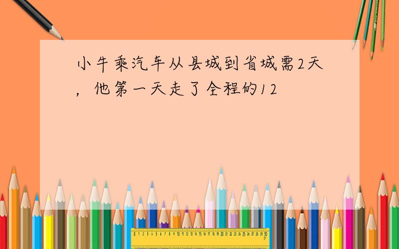 小牛乘汽车从县城到省城需2天，他第一天走了全程的12