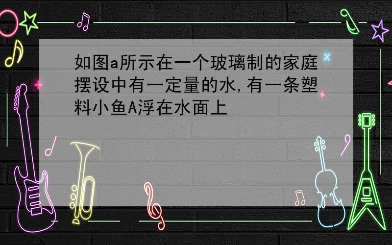 如图a所示在一个玻璃制的家庭摆设中有一定量的水,有一条塑料小鱼A浮在水面上