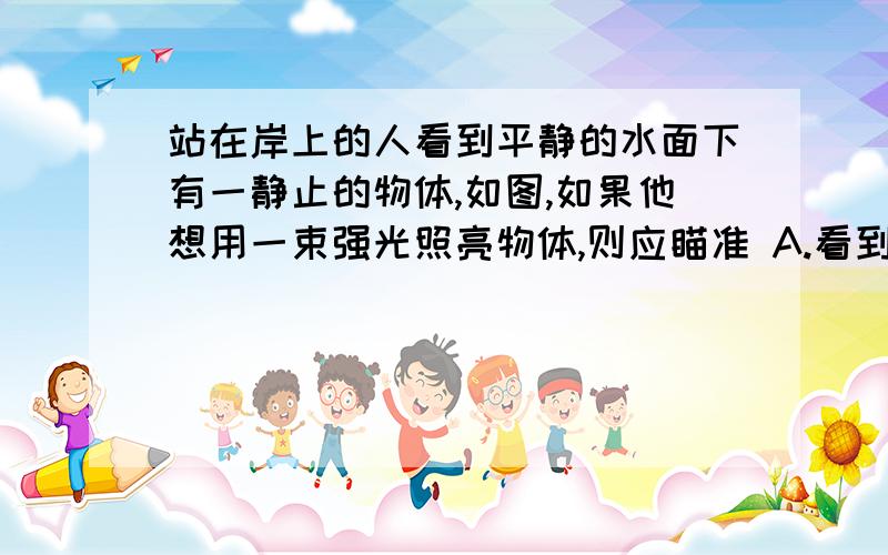 站在岸上的人看到平静的水面下有一静止的物体,如图,如果他想用一束强光照亮物体,则应瞄准 A.看到的