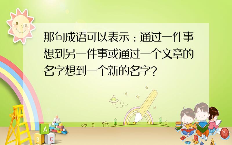 那句成语可以表示：通过一件事想到另一件事或通过一个文章的名字想到一个新的名字?