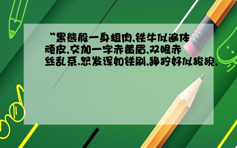 “黑熊般一身粗肉,铁牛似遍体顽皮,交加一字赤黄眉,双眼赤丝乱系.怒发诨如铁刷,狰狞好似狻猊,