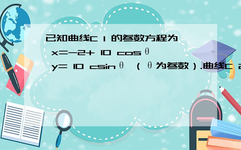 已知曲线C 1 的参数方程为 x=-2+ 10 cosθ y= 10 csinθ （θ为参数），曲线C 2 的极坐标方程