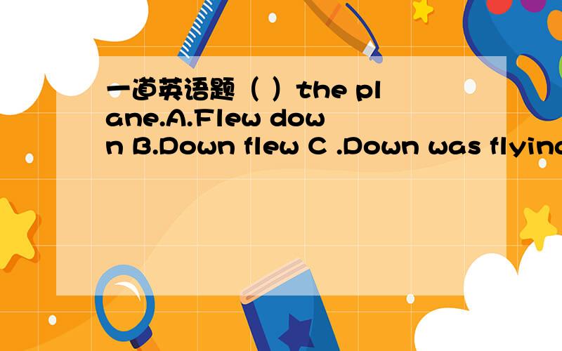 一道英语题（ ）the plane.A.Flew down B.Down flew C .Down was flying