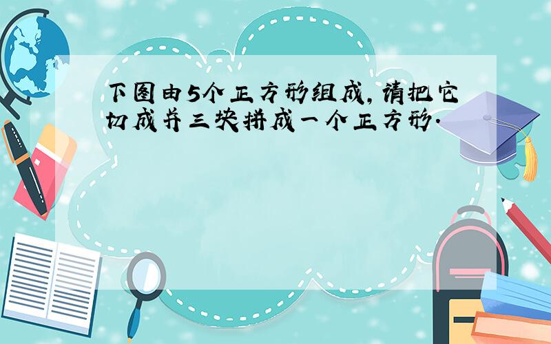 下图由5个正方形组成,请把它切成并三块拼成一个正方形.