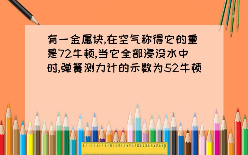 有一金属块,在空气称得它的重是72牛顿,当它全部浸没水中时,弹簧测力计的示数为52牛顿