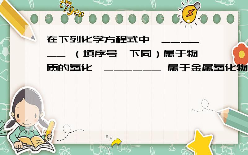 在下列化学方程式中,______ （填序号,下同）属于物质的氧化,______ 属于金属氧化物的还原,______ 既不