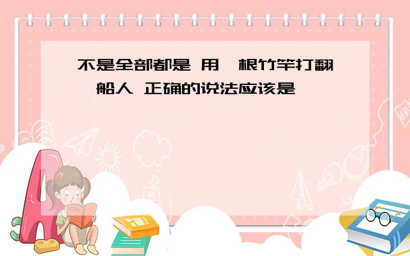 不是全部都是 用一根竹竿打翻一船人 正确的说法应该是