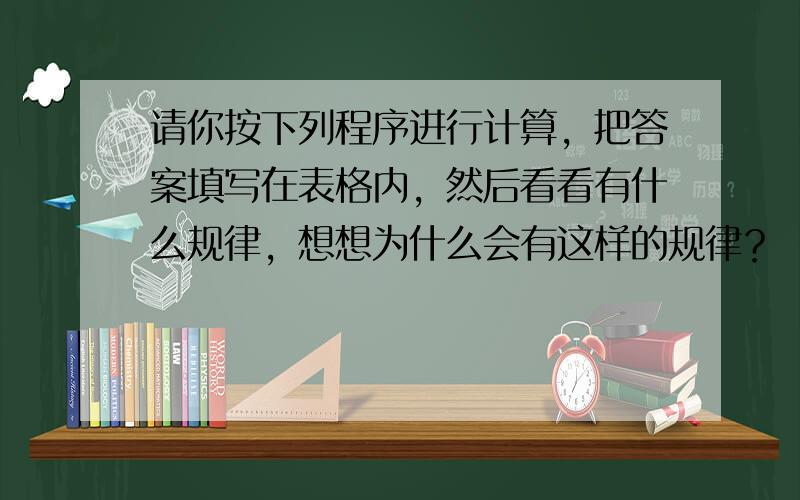 请你按下列程序进行计算，把答案填写在表格内，然后看看有什么规律，想想为什么会有这样的规律？ （1）填写表内的空格： （2