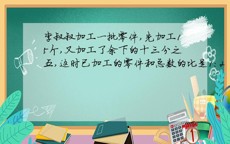 李叔叔加工一批零件,先加工15个,又加工了余下的十三分之五,这时已加工的零件和总数的比是1：2