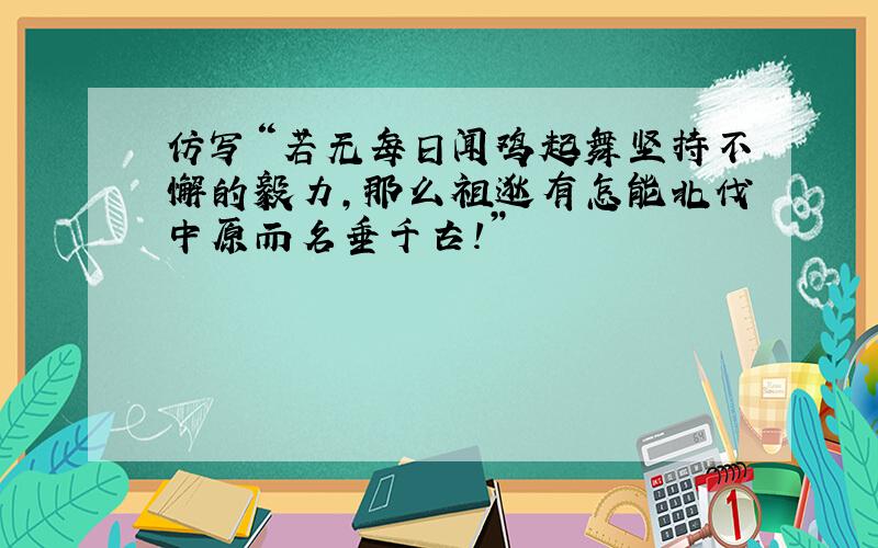 仿写“若无每日闻鸡起舞坚持不懈的毅力，那么祖逖有怎能北伐中原而名垂千古！”