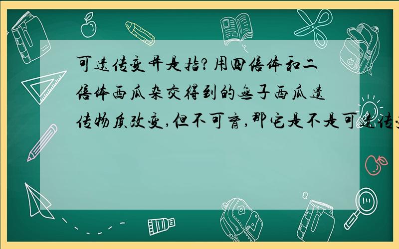 可遗传变异是指?用四倍体和二倍体西瓜杂交得到的无子西瓜遗传物质改变,但不可育,那它是不是可遗传变异?