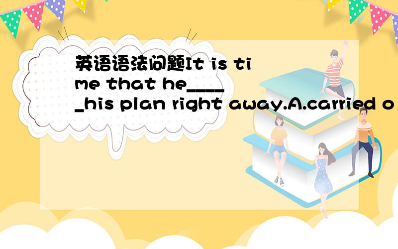 英语语法问题It is time that he_____his plan right away.A.carried o