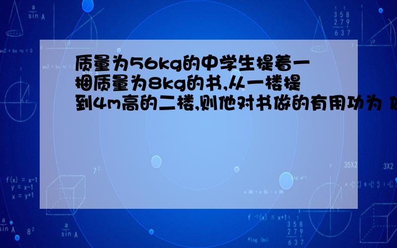 质量为56kg的中学生提着一捆质量为8kg的书,从一楼提到4m高的二楼,则他对书做的有用功为 做工的效率为