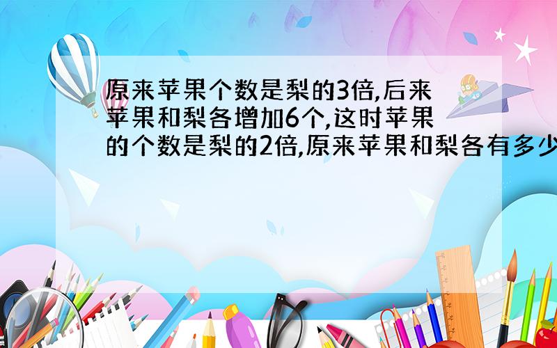 原来苹果个数是梨的3倍,后来苹果和梨各增加6个,这时苹果的个数是梨的2倍,原来苹果和梨各有多少?