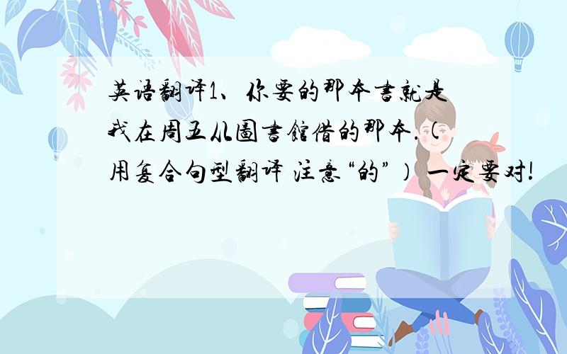 英语翻译1、你要的那本书就是我在周五从图书馆借的那本.(用复合句型翻译 注意“的”） 一定要对!