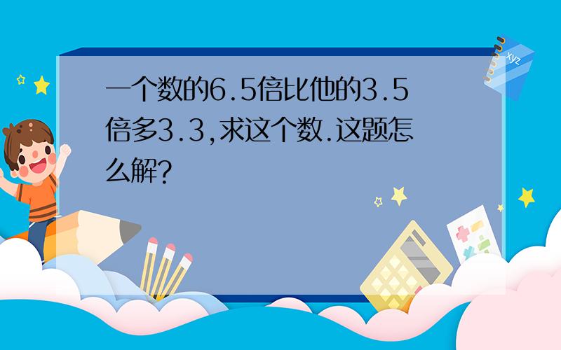 一个数的6.5倍比他的3.5倍多3.3,求这个数.这题怎么解?