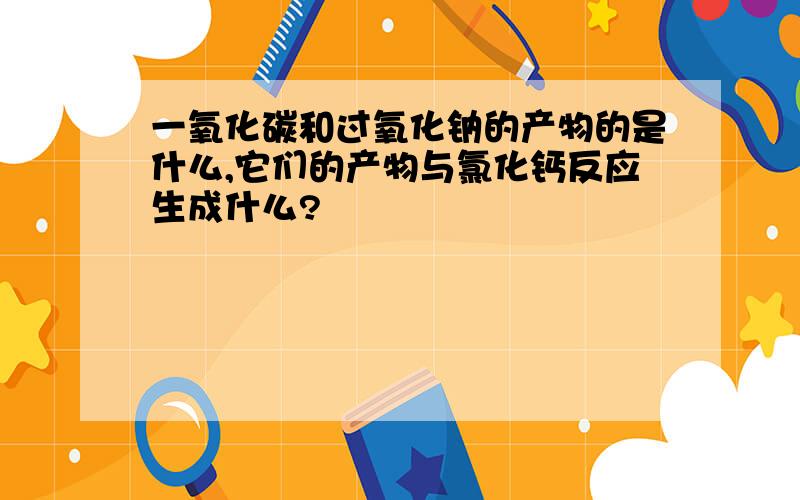 一氧化碳和过氧化钠的产物的是什么,它们的产物与氯化钙反应生成什么?