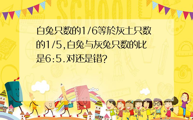 白兔只数的1/6等於灰土只数的1/5,白兔与灰兔只数的比是6:5.对还是错?