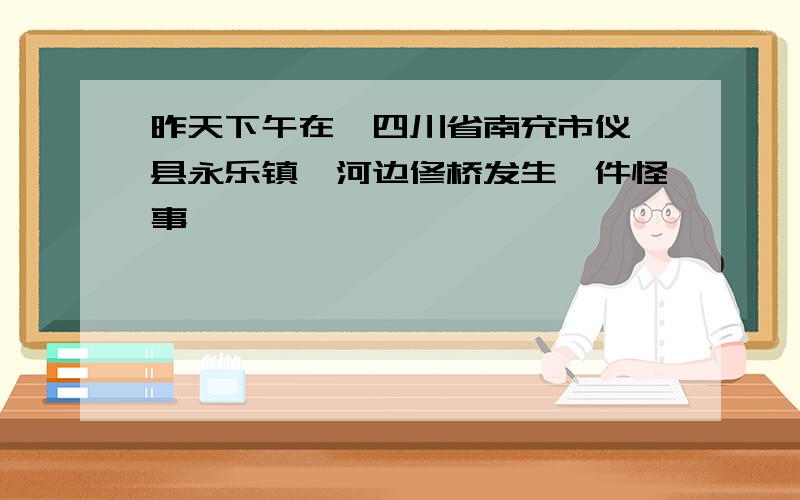 昨天下午在《四川省南充市仪陇县永乐镇》河边修桥发生一件怪事