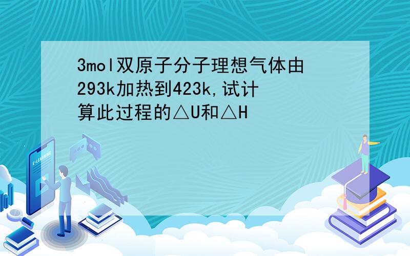 3mol双原子分子理想气体由293k加热到423k,试计算此过程的△U和△H