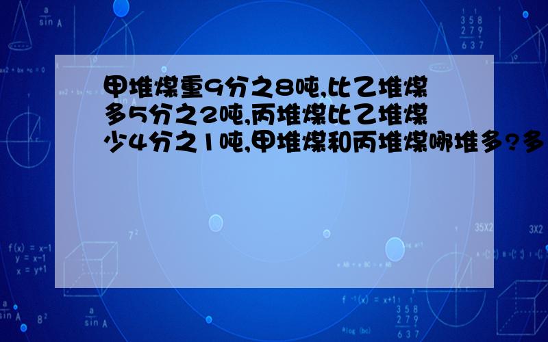 甲堆煤重9分之8吨,比乙堆煤多5分之2吨,丙堆煤比乙堆煤少4分之1吨,甲堆煤和丙堆煤哪堆多?多多少