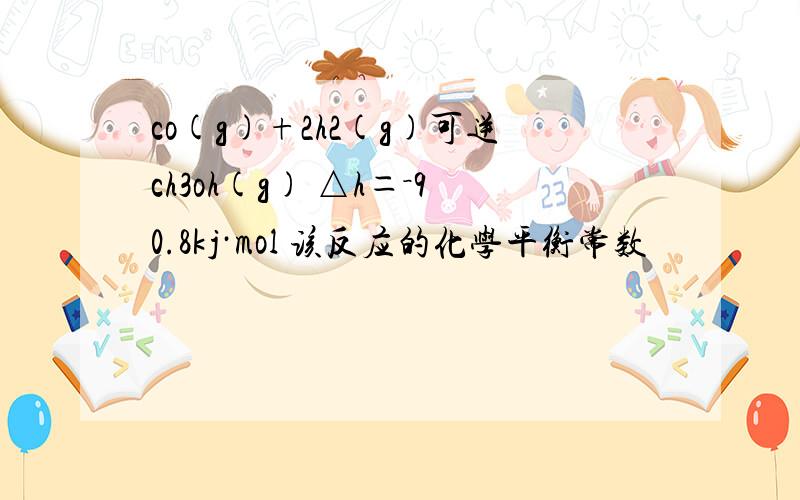 co(g)+2h2(g)可逆ch3oh(g) △h＝－90.8kj·mol 该反应的化学平衡常数