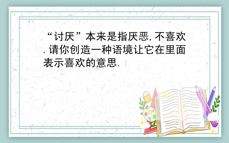 “讨厌”本来是指厌恶,不喜欢.请你创造一种语境让它在里面表示喜欢的意思.