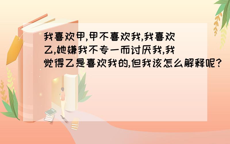 我喜欢甲,甲不喜欢我,我喜欢乙,她嫌我不专一而讨厌我,我觉得乙是喜欢我的,但我该怎么解释呢?