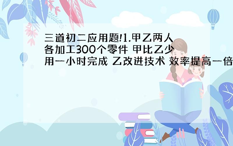 三道初二应用题!1.甲乙两人各加工300个零件 甲比乙少用一小时完成 乙改进技术 效率提高一倍 乙完成300个零件用的时