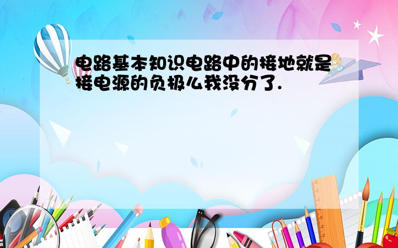 电路基本知识电路中的接地就是接电源的负极么我没分了.