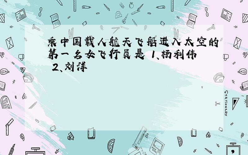 乘中国载人航天飞船进入太空的第一名女飞行员是 1、杨利伟 2、刘洋