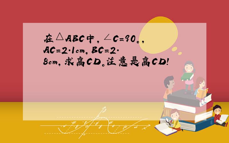 在△ABC中，∠C＝90°，AC＝2.1cm，BC＝2.8cm，求高CD。注意是高CD！