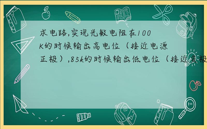 求电路,实现光敏电阻在100K的时候输出高电位（接近电源正极）,85k的时候输出低电位（接近负极）,谢谢