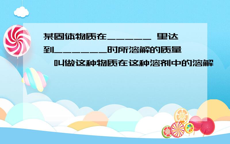 某固体物质在_____ 里达到______时所溶解的质量,叫做这种物质在这种溶剂中的溶解