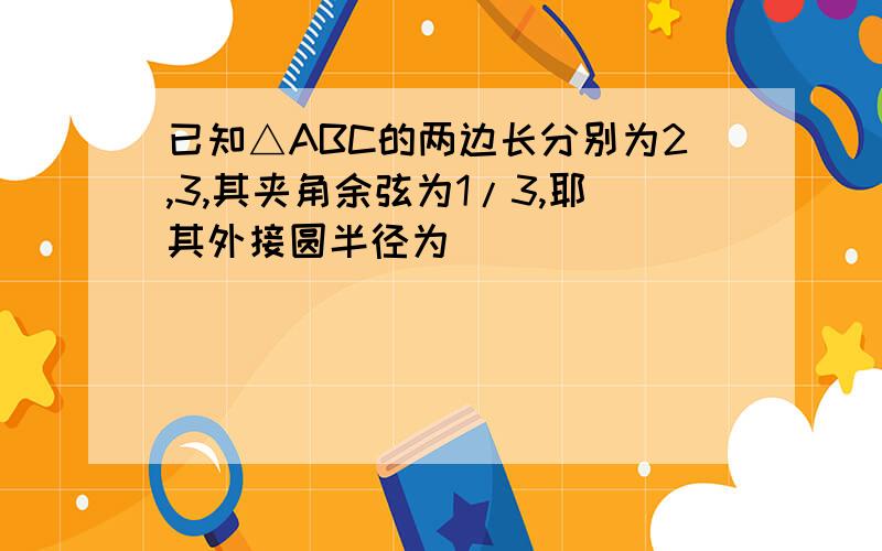 已知△ABC的两边长分别为2,3,其夹角余弦为1/3,耶其外接圆半径为