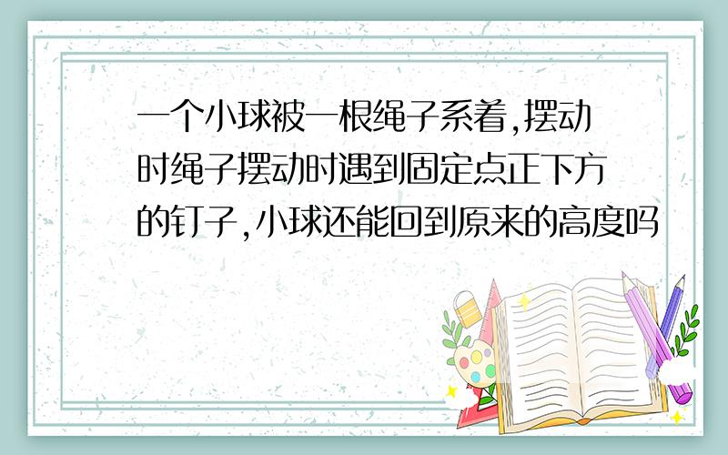 一个小球被一根绳子系着,摆动时绳子摆动时遇到固定点正下方的钉子,小球还能回到原来的高度吗